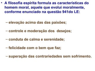 A filosofia espírita formula as características do homem moral, aquele que evolui moralmente, conforme enunciado na questão 941do LE:  elevação acima das das paixões; controle e moderação dos  desejos;  conduta de calma e serenidade;  felicidade com o bem que faz;  superação das contrariedades sem sofrimento. 