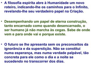 A filosofia espírita abre à Humanidade um novo roteiro, indicando-lhe os caminhos para o Infinito, revelando-lhe seu verdadeiro papel na Criação. Desempenhando um papel de eterna construção, tanto encarnado como quando desencarnado, o ser humano já não marcha às cegas. Sabe de onde vem e para onde vai e porque existe. O futuro se lhe apresenta sem os preconceitos da ignorância e da superstição. Não se constitui numa esperança, mas numa verdade palpável, tão concreta para ele como o dia e a noite se sucedendo no transcorrer dos dias. 