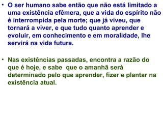 O ser humano sabe então que não está limitado a uma existência efêmera, que a vida do espírito não é interrompida pela morte; que já viveu, que tornará a viver, e que tudo quanto aprender e evoluir, em conhecimento e em moralidade, lhe servirá na vida futura.  Nas existências passadas, encontra a razão do que é hoje, e sabe  que o amanhã será determinado pelo que aprender, fizer e plantar na existência atual. 