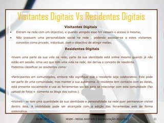 Visitantes Digitais Vs Residentes DigitaisVisitantes DigitaisEntram na rede com um objectivo, e quando atingido esse fim cessam o acesso à mesma;Não possuem uma personalidade social na rede , podendo associar-se a estes visitantes conceitos como privado, individual, com o objectivo de atingir metas;26-06-2011Residentes DigitaisVivem uma parte da sua vida na rede, parte da sua identidade está online mesmo quando já não estão em sessão. Uma vez que têm uma vida na rede, daí deriva o conceito de residente.Podemos classificar os residentes como:Participantes em comunidades, embora não signifique que o residente seja colaborativo. Este pode ser parte de uma comunidade, mas manter a sua autonomia .O residente tem contacto com as ideias, está presente socialmente e usa as ferramentas sociais para se relacionar com esta comunidade (faz upload de fotos e  comenta os blogs dos outros ).