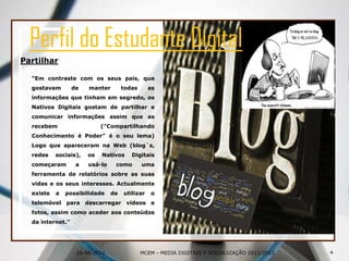 26-06-2011Perfil do Estudante DigitalPartilhar“Em contraste com os seus pais, que gostavam de manter todas as informações que tinham em segredo, os Nativos Digitais gostam de partilhar e comunicar informações assim que as recebem ("Compartilhando Conhecimento é Poder" é o seu lema) Logo que apareceram na Web (blog´s, redes sociais), os Nativos Digitais começaram a usá-lo como uma ferramenta de relatórios sobre as suas vidas e os seus interesses. Actualmente existe a possibilidade de utilizar o telemóvel para descarregar vídeos e fotos, assim como aceder aos conteúdos da internet.”4MCEM - MEDIA DIGITAIS E SOCIALIZAÇÃO 2011/2012