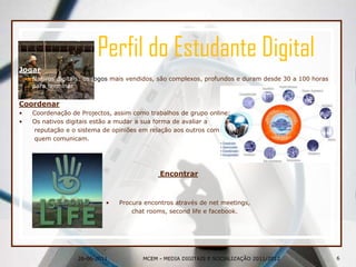 26-06-2011Perfil do Estudante DigitalJogarNativos digitais: os jogosmais vendidos, são complexos, profundos e duram desde 30 a 100 horas para terminar.CoordenarCoordenação de Projectos, assim como trabalhos de grupo online;Os nativos digitais estão a mudar a sua forma de avaliar a	 reputação e o sistema de opiniões em relação aos outros com	 quem comunicam.EncontrarProcura encontros através de netmeetings, 	chat rooms, secondlife e facebook.6MCEM - MEDIA DIGITAIS E SOCIALIZAÇÃO 2011/2012