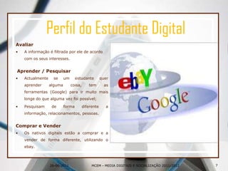 Perfil do Estudante DigitalAvaliarA informação é filtrada por ele de acordo com os seus interesses.Aprender / PesquisarActualmente se um estudante quer aprender alguma coisa, tem as ferramentas (Google) para ir muito mais longe do que alguma vez foi possível;Pesquisam de forma diferente a informação, relacionamentos, pessoas.Comprar e VenderOs nativos digitais estão a comprar e a vender de forma diferente, utilizando o ebay.26-06-20117MCEM - MEDIA DIGITAIS E SOCIALIZAÇÃO 2011/2012