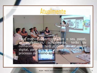 26-06-2011Atualmente	Para melhor desempenharem o seu papel, os professores, actualmente, terão de conhecer muito bem o perfil do estudante digital, para dar início a uma nova etapa no processo de ensino-aprendizagem.8MCEM - MEDIA DIGITAIS E SOCIALIZAÇÃO 2011/2012