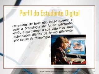 26-06-2011Perfil do Estudante DigitalOs alunos de hoje não estão apenas a usar a tecnologia de forma diferente, estão a aproximar a sua vidae as suas actividades diárias de forma diferente, por causa da tecnologia.9MCEM - MEDIA DIGITAIS E SOCIALIZAÇÃO 2011/2012