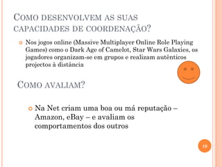 COMO DESENVOLVEM AS SUAS
CAPACIDADES DE COORDENAÇÃO?
 Nos jogos online (Massive Multiplayer Online Role Playing
Games) como o Dark Age of Camelot, Star Wars Galaxies, os
jogadores organizam-se em grupos e realizam autênticos
projectos à distância
10
 Na Net criam uma boa ou má reputação –
Amazon, eBay – e avaliam os
comportamentos dos outros
COMO AVALIAM?
 
