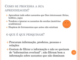 COMO SE PROCESSA A SUA
APRENDIZAGEM?
 Aprendem tudo sobre assuntos que lhes interessam: férias,
hobbies, jogos
 Tendem a ignorar os assuntos da escolas (matérias
académicas)
 Dispõem de ferramentas que antes não existiam
 Procuram informação, produtos, pessoas e
relações
 Gostam de filtrar a informação e não se queixam
de “information overload” ; não filtram bem a
informação sobre assuntos que não dominam
12
O QUE É QUE PESQUISAM?
 