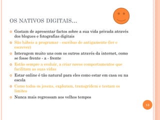 OS NATIVOS DIGITAIS...
 Gostam de apresentar factos sobre a sua vida privada através
dos blogues e fotografias digitais
 São hábeis a programar - escribas de antigamente (ler e
escrever)
 Interagem muito uns com os outros através da internet, como
se fosse frente - a - frente
 Estão sempre a evoluir, a criar novos comportamentos que
facilitam as suas vidas
 Estar online é tão natural para eles como estar em casa ou na
escola
 Como todos os jovens, exploram, transgridem e testam os
limites
 Nunca mais regressam aos velhos tempos
13
 