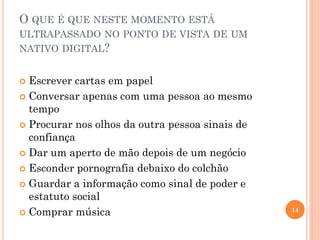 O QUE É QUE NESTE MOMENTO ESTÁ
ULTRAPASSADO NO PONTO DE VISTA DE UM
NATIVO DIGITAL?
 Escrever cartas em papel
 Conversar apenas com uma pessoa ao mesmo
tempo
 Procurar nos olhos da outra pessoa sinais de
confiança
 Dar um aperto de mão depois de um negócio
 Esconder pornografia debaixo do colchão
 Guardar a informação como sinal de poder e
estatuto social
 Comprar música 14
 