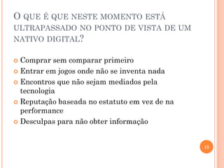 O QUE É QUE NESTE MOMENTO ESTÁ
ULTRAPASSADO NO PONTO DE VISTA DE UM
NATIVO DIGITAL?
 Comprar sem comparar primeiro
 Entrar em jogos onde não se inventa nada
 Encontros que não sejam mediados pela
tecnologia
 Reputação baseada no estatuto em vez de na
performance
 Desculpas para não obter informação
15
 