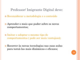  Reconsiderar a metodologia e o conteúdo
 Aprender o mais que puder sobre os novos
comportamentos;
 Imitar e adoptar o mesmo tipo de
comportamentos ( pode ser mais vantajoso);
 Recorrer às novas tecnologias nas suas aulas
para torná-las mais dinâmicas e eficazes;
Professor/ Imigrante Digital deve:
19
 