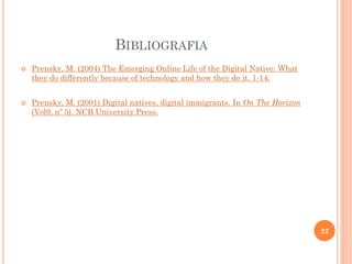 BIBLIOGRAFIA
 Prensky, M. (2004) The Emerging Online Life of the Digital Native: What
they do differently because of technology and how they do it. 1-14.
 Prensky, M. (2001) Digital natives, digital immigrants. In On The Horizon
(Vol9, nº 5). NCB University Press.
22
 