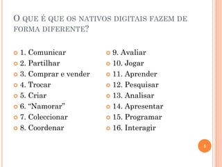 O QUE É QUE OS NATIVOS DIGITAIS FAZEM DE
FORMA DIFERENTE?
5
 1. Comunicar
 2. Partilhar
 3. Comprar e vender
 4. Trocar
 5. Criar
 6. “Namorar”
 7. Coleccionar
 8. Coordenar
 9. Avaliar
 10. Jogar
 11. Aprender
 12. Pesquisar
 13. Analisar
 14. Apresentar
 15. Programar
 16. Interagir
 