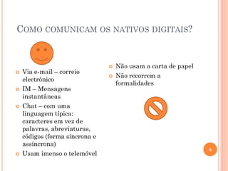 COMO COMUNICAM OS NATIVOS DIGITAIS?
6
 Via e-mail – correio
electrónico
 IM – Mensagens
instantâneas
 Chat – com uma
linguagem típica:
caracteres em vez de
palavras, abreviaturas,
códigos (forma síncrona e
assíncrona)
 Usam imenso o telemóvel
 Não usam a carta de papel
 Não recorrem a
formalidades
 