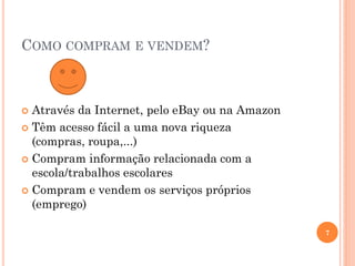 COMO COMPRAM E VENDEM?
 Através da Internet, pelo eBay ou na Amazon
 Têm acesso fácil a uma nova riqueza
(compras, roupa,...)
 Compram informação relacionada com a
escola/trabalhos escolares
 Compram e vendem os serviços próprios
(emprego)
7
 