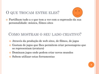 O QUE TROCAM ENTRE ELES?
 Partilham tudo a o que tem a ver com a expressão da sua
personalidade: música, filmes sites
8
COMO MOSTRAM O SEU LADO CRIATIVO?
 Através da produção de web sites, de filmes, de jogos
 Gostam de jogos que lhes permitem criar personagens que
os representam (avatars)
 Dominam jogos onde podem criar novos mundos
 Sabem utilizar estas ferramentas
 