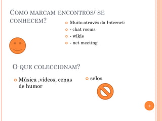 COMO MARCAM ENCONTROS/ SE
CONHECEM?  Muito através da Internet:
 - chat rooms
 - wikis
 - net meeting
 Música ,vídeos, cenas
de humor
9
O QUE COLECCIONAM?
 selos
 