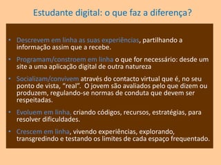 Estudante digital: o que faz a diferença?Avaliampessoas e perfis,  construindo e/ou destruindo a reputação de pessoas.Jogam em linha, partidas complexas de jogos de computador/vídeo (podem levar semanas a acabar), feitas a pares ou entre vários.Coordenamestratégias de jogos on-line.Aprendem em linha os temas pelos quais se apaixonemPesquisam em linha informação, produtos, pessoas.Analisam em linha, descarregando programas, obtendo dados, e enviando-os para programas de investigação.
