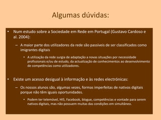 Algumas evidências…A difusão das tecnologias é crescente, criando-se o ambiente favorável ao nascimento de nativos digitais.É uma evidência que os instrumentos e meios tecnológicos se tornam, cada vez mais, indispensáveis para a sua forma de vida;Os jogos e equipamentos electrónicos são factor de fascínio para os jovens;A pesquisa de informação é cada vez mais focalizada nos motores de busca existente na Internet.