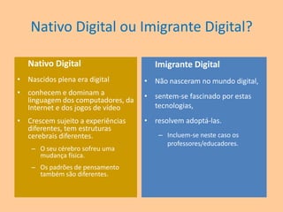 Nativo Digital ou Imigrante Digital?Nativo DigitalNascidos plena era digitalconhecem e dominam a linguagem dos computadores, da Internet e dos jogos de vídeoCrescem sujeito a experiências diferentes, tem estruturas cerebrais diferentes. O seu cérebro sofreu uma mudança física.  Os padrões de pensamento também são diferentes. Imigrante DigitalNão nasceram no mundo digital, sentem-se fascinado por estas tecnologias,resolvem adoptá-las.Incluem-se neste caso os professores/educadores.