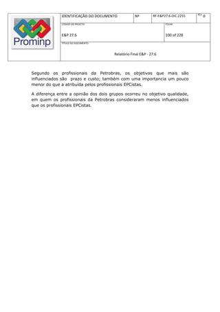 REV.
              IDENTIFICAÇÃO DO DOCUMENTO           Nº         RF-E&P27.6-DIC.2255          0
              CÓDIGO DO PROJETO:                                     FOLHA:



              E&P 27.6                                               100 of 228
              TÍTULO DO DOCUMENTO:



                                       Relatório Final E&P - 27.6



Segundo os profissionais da Petrobras, os objetivos que mais são
influenciados são prazo e custo; também com uma importancia um pouco
menor do que a atribuída pelos profissionais EPCistas.

A diferença entre a opinião dos dois grupos ocorreu no objetivo qualidade,
em quem os profissionais da Petrobras consideraram menos influenciados
que os profissionais EPCistas.
 