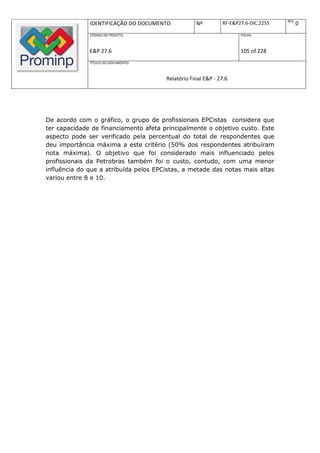 REV.
              IDENTIFICAÇÃO DO DOCUMENTO           Nº         RF-E&P27.6-DIC.2255          0
              CÓDIGO DO PROJETO:                                     FOLHA:



              E&P 27.6                                               105 of 228
              TÍTULO DO DOCUMENTO:



                                       Relatório Final E&P - 27.6




De acordo com o gráfico, o grupo de profissionais EPCistas considera que
ter capacidade de financiamento afeta principalmente o objetivo custo. Este
aspecto pode ser verificado pela percentual do total de respondentes que
deu importância máxima a este critério (50% dos respondentes atribuíram
nota máxima). O objetivo que foi considerado mais influenciado pelos
profissionais da Petrobras também foi o custo, contudo, com uma menor
influência do que a atribuída pelos EPCistas, a metade das notas mais altas
variou entre 8 e 10.
 