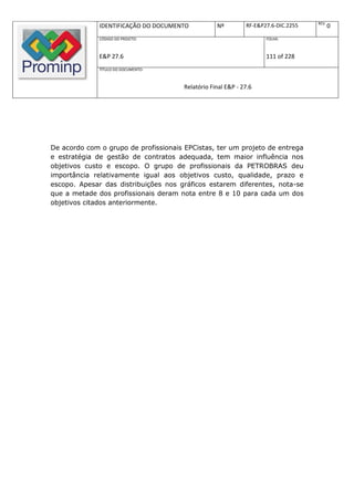REV.
              IDENTIFICAÇÃO DO DOCUMENTO           Nº         RF-E&P27.6-DIC.2255          0
              CÓDIGO DO PROJETO:                                     FOLHA:



              E&P 27.6                                               111 of 228
              TÍTULO DO DOCUMENTO:



                                       Relatório Final E&P - 27.6




De acordo com o grupo de profissionais EPCistas, ter um projeto de entrega
e estratégia de gestão de contratos adequada, tem maior influência nos
objetivos custo e escopo. O grupo de profissionais da PETROBRAS deu
importância relativamente igual aos objetivos custo, qualidade, prazo e
escopo. Apesar das distribuições nos gráficos estarem diferentes, nota-se
que a metade dos profissionais deram nota entre 8 e 10 para cada um dos
objetivos citados anteriormente.
 