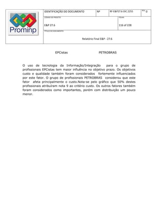REV.
              IDENTIFICAÇÃO DO DOCUMENTO           Nº         RF-E&P27.6-DIC.2255          0
              CÓDIGO DO PROJETO:                                     FOLHA:



              E&P 27.6                                               116 of 228
              TÍTULO DO DOCUMENTO:



                                       Relatório Final E&P - 27.6



                         EPCistas                    PETROBRAS



O uso de tecnologia da Informação/Integração             para o grupo de
profissionais EPCistas tem maior influência no objetivo prazo. Os objetivos
custo e qualidade também foram considerados fortemente influenciados
por este fator. O grupo de profissionais PETROBRAS considerou que este
fator afeta principalmente o custo.Nota-se pelo gráfico que 50% destes
profissionais atribuíram nota 9 ao critério custo. Os outros fatores também
foram considerados como importantes, porém com distribuição um pouco
menor.
 