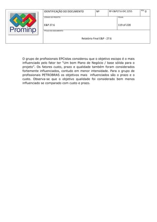 REV.
              IDENTIFICAÇÃO DO DOCUMENTO           Nº         RF-E&P27.6-DIC.2255          0
              CÓDIGO DO PROJETO:                                     FOLHA:



              E&P 27.6                                               119 of 228
              TÍTULO DO DOCUMENTO:



                                       Relatório Final E&P - 27.6




O grupo de profissionais EPCistas considerou que o objetivo escopo é o mais
influenciado pelo fator ter “Um bom Plano de Negócio / base sólida para o
projeto”. Os fatores custo, prazo e qualidade também foram considerados
fortemente influenciados, contudo em menor intensidade. Para o grupo de
profissionais PETROBRAS os objetivos mais influenciados são o prazo e o
custo. Observa-se que o objetivo qualidade foi considerado bem menos
influenciado se comparado com custo e prazo.
 