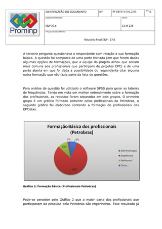 REV.
               IDENTIFICAÇÃO DO DOCUMENTO              Nº         RF-E&P27.6-DIC.2255          0
               CÓDIGO DO PROJETO:                                        FOLHA:



               E&P 27.6                                                  12 of 228
               TÍTULO DO DOCUMENTO:



                                           Relatório Final E&P - 27.6



A terceira pergunta questionava o respondente com relação a sua formação
básica. A questão foi composta de uma parte fechada (em que foram dadas
algumas opções de formações, que a equipe do projeto achou que seriam
mais comuns aos profissionais que participam de projetos EPC) e de uma
parte aberta em que foi dada a possibilidade do respondente citar alguma
outra formação que não fazia parte da lista de questões.



Para análise da questão foi utilizado o software SPSS para gerar as tabelas
de frequências. Tendo em vista um melhor entendimento sobre a formação
dos profissionais, as repostas foram separadas em dois grupos. O primeiro
grupo é um gráfico formado somente pelos profissionais da Petrobras, o
segundo gráfico foi elaborado contendo a formação de profissionais das
EPCistas.




Gráfico 2: Formação Básica (Profissionais Petrobras)




Pode-se perceber pelo Gráfico 2 que a maior parte dos profissionais que
participaram da pesquisa pela Petrobras são engenheiros. Esse resultado já
 