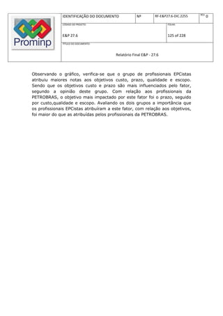 REV.
              IDENTIFICAÇÃO DO DOCUMENTO            Nº         RF-E&P27.6-DIC.2255          0
              CÓDIGO DO PROJETO:                                      FOLHA:



              E&P 27.6                                                125 of 228
              TÍTULO DO DOCUMENTO:



                                        Relatório Final E&P - 27.6



Observando o gráfico, verifica-se que o grupo de profissionais EPCistas
atribuiu maiores notas aos objetivos custo, prazo, qualidade e escopo.
Sendo que os objetivos custo e prazo são mais influenciados pelo fator,
segundo a opinião deste grupo. Com relação aos profissionais da
PETROBRAS, o objetivo mais impactado por este fator foi o prazo, seguido
por custo,qualidade e escopo. Avaliando os dois grupos a importância que
os profissionais EPCistas atribuíram a este fator, com relação aos objetivos,
foi maior do que as atribuídas pelos profissionais da PETROBRAS.
 