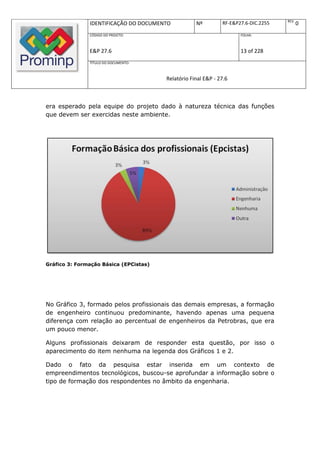 REV.
               IDENTIFICAÇÃO DO DOCUMENTO           Nº         RF-E&P27.6-DIC.2255          0
               CÓDIGO DO PROJETO:                                     FOLHA:



               E&P 27.6                                               13 of 228
               TÍTULO DO DOCUMENTO:



                                        Relatório Final E&P - 27.6



era esperado pela equipe do projeto dado à natureza técnica das funções
que devem ser exercidas neste ambiente.




Gráfico 3: Formação Básica (EPCistas)




No Gráfico 3, formado pelos profissionais das demais empresas, a formação
de engenheiro continuou predominante, havendo apenas uma pequena
diferença com relação ao percentual de engenheiros da Petrobras, que era
um pouco menor.

Alguns profissionais deixaram de responder esta questão, por isso o
aparecimento do item nenhuma na legenda dos Gráficos 1 e 2.

Dado o fato da pesquisa estar inserida em um contexto de
empreendimentos tecnológicos, buscou-se aprofundar a informação sobre o
tipo de formação dos respondentes no âmbito da engenharia.
 