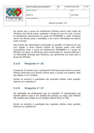 REV.
              IDENTIFICAÇÃO DO DOCUMENTO            Nº         RF-E&P27.6-DIC.2255          0
              CÓDIGO DO PROJETO:                                      FOLHA:



              E&P 27.6                                                131 of 228
              TÍTULO DO DOCUMENTO:



                                        Relatório Final E&P - 27.6



De acordo com o grupo de profissionais EPCistas ocorre maior poder de
influência nos fatores prazo, qualidade e escopo do que em custo. Já para
os profissionais pertencentes ao grupo da PETROBRAS a maior influência
ocorre nos fatores prazo e qualidade, e em menor intensidade nos fatores
custo e escopo.

Pela análise das distribuições encontradas na questão 15 observou-se que
com relação a vários Fatores Críticos de Sucesso existe uma certa
concordância entre o grupo de profissionais PETROBRAS e o grupo de
EPCistas. Em geral, as diferenças eram encontradas em poucos objetivos e
na intensidade atribuída pela influência, que geralmente era maior para o
grupo dos EPCistas.


3.1.8       Pergunta n° 16

A pergunta 16 solicitou que o profissional informasse quais seriam as outras
Práticas Gerenciais e/ou Fatores Críticos para o sucesso nos projetos, além
dos citados na 15° questão.

Devido ao tamanho e quantidade das respostas obtidas nesta questão,
elaborou-se o apêndice A.


3.1.9       Pergunta n° 17

Foi solicitado ao profissional que na questão 17 expressasse sua
opinião sobre o que é um projeto de sucesso, ou seja, que critérios
são usados para julgar se um projeto obteve êxito ou não.


Devido ao tamanho e quantidade das respostas obtidas nesta questão,
elaborou-se o apêndice B.
 