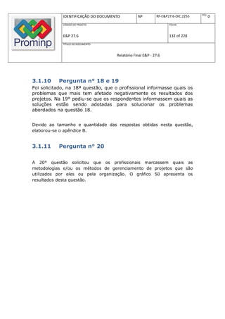 REV.
             IDENTIFICAÇÃO DO DOCUMENTO          Nº         RF-E&P27.6-DIC.2255          0
             CÓDIGO DO PROJETO:                                    FOLHA:



             E&P 27.6                                              132 of 228
             TÍTULO DO DOCUMENTO:



                                     Relatório Final E&P - 27.6




3.1.10     Pergunta n° 18 e 19
Foi solicitado, na 18ª questão, que o profissional informasse quais os
problemas que mais tem afetado negativamente os resultados dos
projetos. Na 19° pediu-se que os respondentes informassem quais as
soluções estão sendo adotadas para solucionar os problemas
abordados na questão 18.


Devido ao tamanho e quantidade das respostas obtidas nesta questão,
elaborou-se o apêndice B.


3.1.11     Pergunta n° 20

A 20° questão solicitou que os profissionais marcassem quais as
metodologias e/ou os métodos de gerenciamento de projetos que são
utilizados por eles ou pela organização. O gráfico 50 apresenta os
resultados desta questão.
 