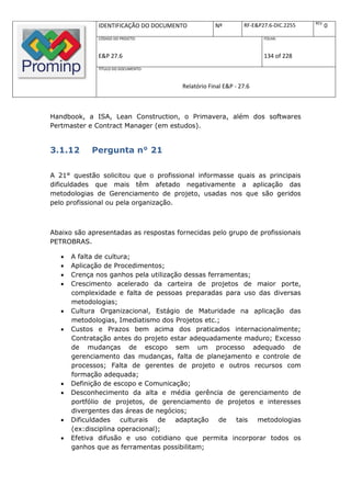 REV.
              IDENTIFICAÇÃO DO DOCUMENTO           Nº         RF-E&P27.6-DIC.2255          0
              CÓDIGO DO PROJETO:                                     FOLHA:



              E&P 27.6                                               134 of 228
              TÍTULO DO DOCUMENTO:



                                       Relatório Final E&P - 27.6



Handbook, a ISA, Lean Construction, o Primavera, além dos softwares
Pertmaster e Contract Manager (em estudos).


3.1.12      Pergunta n° 21

A 21° questão solicitou que o profissional informasse quais as principais
dificuldades que mais têm afetado negativamente a aplicação das
metodologias de Gerenciamento de projeto, usadas nos que são geridos
pelo profissional ou pela organização.



Abaixo são apresentadas as respostas fornecidas pelo grupo de profissionais
PETROBRAS.

      A falta de cultura;
      Aplicação de Procedimentos;
      Crença nos ganhos pela utilização dessas ferramentas;
      Crescimento acelerado da carteira de projetos de maior porte,
       complexidade e falta de pessoas preparadas para uso das diversas
       metodologias;
      Cultura Organizacional, Estágio de Maturidade na aplicação das
       metodologias, Imediatismo dos Projetos etc.;
      Custos e Prazos bem acima dos praticados internacionalmente;
       Contratação antes do projeto estar adequadamente maduro; Excesso
       de mudanças de escopo sem um processo adequado de
       gerenciamento das mudanças, falta de planejamento e controle de
       processos; Falta de gerentes de projeto e outros recursos com
       formação adequada;
      Definição de escopo e Comunicação;
      Desconhecimento da alta e média gerência de gerenciamento de
       portfólio de projetos, de gerenciamento de projetos e interesses
       divergentes das áreas de negócios;
      Dificuldades culturais     de adaptação de tais metodologias
       (ex:disciplina operacional);
      Efetiva difusão e uso cotidiano que permita incorporar todos os
       ganhos que as ferramentas possibilitam;
 