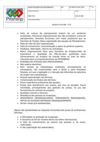 REV.
               IDENTIFICAÇÃO DO DOCUMENTO           Nº         RF-E&P27.6-DIC.2255          0
               CÓDIGO DO PROJETO:                                     FOLHA:



               E&P 27.6                                               135 of 228
               TÍTULO DO DOCUMENTO:



                                        Relatório Final E&P - 27.6



      Falta de cultura de planejamento próprio de um ambiente
       projetizado; Estruturas organizacionais que não privilegiam a área de
       planejamento; Gerentes funcionais com maior autonomia que os
       Gerentes de Projeto; Baixa capacitação das equipes de Planejamento;
      Falta de mão-de-obra especializada;
      Falta de treinamento, conscientização e apoio da gerência superior;
      Feedback, efetividade, retorno do contratado;
      Matriz Organizacional fraca para Escritório de Projetos;Falta de
       Experiência e Qualidade da Mão-de-obra qualificada para
       Gerenciamento de Projetos de Grande Porte na área de Mont.
       Industrial para os Empreendimentos da PETROBRAS;
      MUDANÇA DE ATITUDE DOS PROFISSIONAIS;
      Não saberia identificar;
      Nem sempre as metodologias existentes, principalmente as
       estrangeiras, são customizadas para o Brasil e para Empresas
       Estatais, em que a legislação e o mercado são diferentes do país/área
       de origem das metodologias;
      Pessoal especializado nas técnicas;
      Comprovação da eficácia das técnicas;
      Pouca experiência profissional das equipes;
      Pressa pelo atendimento aos prazos, que leva ao atropelo. Pouca
       intimidade, principalmente dos gestores de campo, no uso das
       ferramentas de controle de projetos;
      Questões culturais e técnicas;
      Resistência das pessoas às mudanças;
      RESISTÊNCIA ORGANIZACIONAIS, TREINAMENTO INDADEQUADO,
       METAS DE SUCESSO DEFINIDAS INADEQUADAMENTE;
      Seriam metas pré-estabelecidas.


Abaixo são apresentadas as respostas fornecidas pelo grupo de profissionais
EPCistas.

      A dificuldade na aceitação de mudanças;
      A disciplina de GP ser recente dentro da esfera internacional;
      A falta de conhecimento da maioria das pessoas e, às vezes,
       reatividade;
      A não capacitação dos stakeholders;
 