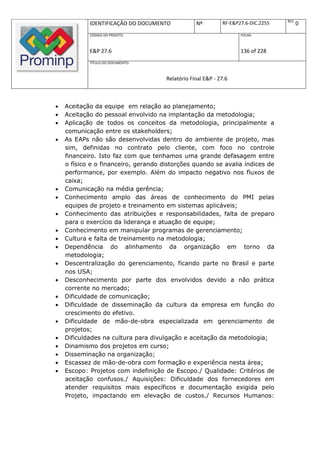 REV.
            IDENTIFICAÇÃO DO DOCUMENTO            Nº         RF-E&P27.6-DIC.2255          0
            CÓDIGO DO PROJETO:                                      FOLHA:



            E&P 27.6                                                136 of 228
            TÍTULO DO DOCUMENTO:



                                      Relatório Final E&P - 27.6



   Aceitação da equipe em relação ao planejamento;
   Aceitação do pessoal envolvido na implantação da metodologia;
   Aplicação de todos os conceitos da metodologia, principalmente a
    comunicação entre os stakeholders;
   As EAPs não são desenvolvidas dentro do ambiente de projeto, mas
    sim, definidas no contrato pelo cliente, com foco no controle
    financeiro. Isto faz com que tenhamos uma grande defasagem entre
    o físico e o financeiro, gerando distorções quando se avalia índices de
    performance, por exemplo. Além do impacto negativo nos fluxos de
    caixa;
   Comunicação na média gerência;
   Conhecimento amplo das áreas de conhecimento do PMI pelas
    equipes de projeto e treinamento em sistemas aplicáveis;
   Conhecimento das atribuições e responsabilidades, falta de preparo
    para o exercício da liderança e atuação de equipe;
   Conhecimento em manipular programas de gerenciamento;
   Cultura e falta de treinamento na metodologia;
   Dependência do alinhamento da organização em torno da
    metodologia;
   Descentralização do gerenciamento, ficando parte no Brasil e parte
    nos USA;
   Desconhecimento por parte dos envolvidos devido a não prática
    corrente no mercado;
   Dificuldade de comunicação;
   Dificuldade de disseminação da cultura da empresa em função do
    crescimento do efetivo.
   Dificuldade de mão-de-obra especializada em gerenciamento de
    projetos;
   Dificuldades na cultura para divulgação e aceitação da metodologia;
   Dinamismo dos projetos em curso;
   Disseminação na organização;
   Escassez de mão-de-obra com formação e experiência nesta área;
   Escopo: Projetos com indefinição de Escopo./ Qualidade: Critérios de
    aceitação confusos./ Aquisições: Dificuldade dos fornecedores em
    atender requisitos mais específicos e documentação exigida pelo
    Projeto, impactando em elevação de custos./ Recursos Humanos:
 