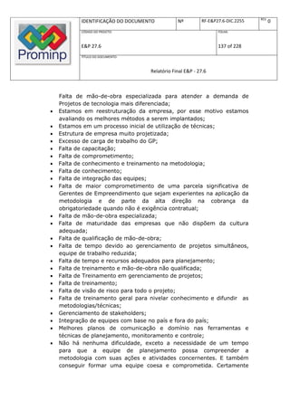 REV.
           IDENTIFICAÇÃO DO DOCUMENTO          Nº         RF-E&P27.6-DIC.2255          0
           CÓDIGO DO PROJETO:                                    FOLHA:



           E&P 27.6                                              137 of 228
           TÍTULO DO DOCUMENTO:



                                   Relatório Final E&P - 27.6



    Falta de mão-de-obra especializada para atender a demanda de
    Projetos de tecnologia mais diferenciada;
   Estamos em reestruturação da empresa, por esse motivo estamos
    avaliando os melhores métodos a serem implantados;
   Estamos em um processo inicial de utilização de técnicas;
   Estrutura de empresa muito projetizada;
   Excesso de carga de trabalho do GP;
   Falta de capacitação;
   Falta de comprometimento;
   Falta de conhecimento e treinamento na metodologia;
   Falta de conhecimento;
   Falta de integração das equipes;
   Falta de maior comprometimento de uma parcela significativa de
    Gerentes de Empreendimento que sejam experientes na aplicação da
    metodologia e de parte da alta direção na cobrança da
    obrigatoriedade quando não é exigência contratual;
   Falta de mão-de-obra especializada;
   Falta de maturidade das empresas que não dispõem da cultura
    adequada;
   Falta de qualificação de mão-de-obra;
   Falta de tempo devido ao gerenciamento de projetos simultâneos,
    equipe de trabalho reduzida;
   Falta de tempo e recursos adequados para planejamento;
   Falta de treinamento e mão-de-obra não qualificada;
   Falta de Treinamento em gerenciamento de projetos;
   Falta de treinamento;
   Falta de visão de risco para todo o projeto;
   Falta de treinamento geral para nivelar conhecimento e difundir as
    metodologias/técnicas;
   Gerenciamento de stakeholders;
   Integração de equipes com base no país e fora do país;
   Melhores planos de comunicação e domínio nas ferramentas e
    técnicas de planejamento, monitoramento e controle;
   Não há nenhuma dificuldade, exceto a necessidade de um tempo
    para que a equipe de planejamento possa compreender a
    metodologia com suas ações e atividades concernentes. E também
    conseguir formar uma equipe coesa e comprometida. Certamente
 