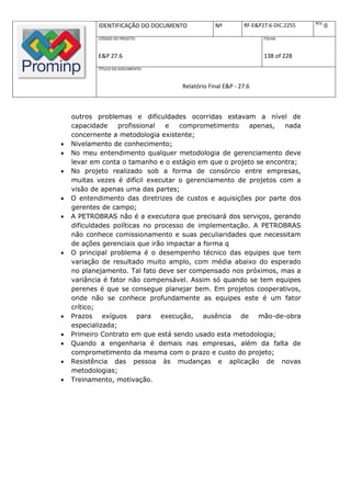 REV.
           IDENTIFICAÇÃO DO DOCUMENTO          Nº         RF-E&P27.6-DIC.2255          0
           CÓDIGO DO PROJETO:                                    FOLHA:



           E&P 27.6                                              138 of 228
           TÍTULO DO DOCUMENTO:



                                   Relatório Final E&P - 27.6



    outros problemas e dificuldades ocorridas estavam a nível de
    capacidade     profissional  e   comprometimento    apenas,   nada
    concernente a metodologia existente;
   Nivelamento de conhecimento;
   No meu entendimento qualquer metodologia de gerenciamento deve
    levar em conta o tamanho e o estágio em que o projeto se encontra;
   No projeto realizado sob a forma de consórcio entre empresas,
    muitas vezes é difícil executar o gerenciamento de projetos com a
    visão de apenas uma das partes;
   O entendimento das diretrizes de custos e aquisições por parte dos
    gerentes de campo;
   A PETROBRAS não é a executora que precisará dos serviços, gerando
    dificuldades políticas no processo de implementação. A PETROBRAS
    não conhece comissionamento e suas peculiaridades que necessitam
    de ações gerenciais que irão impactar a forma q
   O principal problema é o desempenho técnico das equipes que tem
    variação de resultado muito amplo, com média abaixo do esperado
    no planejamento. Tal fato deve ser compensado nos próximos, mas a
    variância é fator não compensável. Assim só quando se tem equipes
    perenes é que se consegue planejar bem. Em projetos cooperativos,
    onde não se conhece profundamente as equipes este é um fator
    crítico;
   Prazos exíguos para execução, ausência de mão-de-obra
    especializada;
   Primeiro Contrato em que está sendo usado esta metodologia;
   Quando a engenharia é demais nas empresas, além da falta de
    comprometimento da mesma com o prazo e custo do projeto;
   Resistência das pessoa às mudanças e aplicação de novas
    metodologias;
   Treinamento, motivação.
 