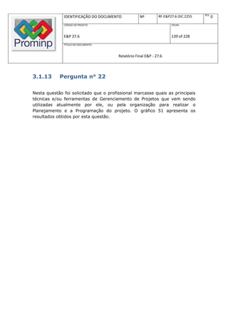 REV.
              IDENTIFICAÇÃO DO DOCUMENTO            Nº         RF-E&P27.6-DIC.2255          0
              CÓDIGO DO PROJETO:                                      FOLHA:



              E&P 27.6                                                139 of 228
              TÍTULO DO DOCUMENTO:



                                        Relatório Final E&P - 27.6



3.1.13      Pergunta n° 22

Nesta questão foi solicitado que o profissional marcasse quais as principais
técnicas e/ou ferramentas de Gerenciamento de Projetos que vem sendo
utilizadas atualmente por ele, ou pela organização para realizar o
Planejamento e a Programação do projeto. O gráfico 51 apresenta os
resultados obtidos por esta questão.
 