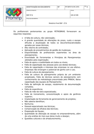 REV.
             IDENTIFICAÇÃO DO DOCUMENTO               Nº         RF-E&P27.6-DIC.2255               0
             CÓDIGO DO PROJETO:                                           FOLHA:



             E&P 27.6                                                     142 of 228
             TÍTULO DO DOCUMENTO:



                                          Relatório Final E&P - 27.6



Os profissionais pertencentes       ao   grupo   PETROBRAS             forneceram      as
seguintes respostas:

           A falta de cultura, não valorização;
           A grande quantidade de alterações de prazo, custo e escopo
            dificulta a atualização de todos os documentos/atividades
            gerados por essas técnicas;
           Alto retorno do contratado;
           Aplicação de procedimentos de gestão de mudanças;
           Disponibilidade de profissionais experientes na área de
            planejamento;
           Diversidade de Ferramentas e Princípios de Planejamentos
            adotados pela organização;
           Falta de apoio e credibilidade em todos os níveis;
           Falta de capacitação das pessoas para uso destas técnicas;
           Falta de capacitação e interesse das empresas no uso efetivo.
            Empresas não enxergam o potencial de ganho com o uso.
           Falta de cultura de planejamento;
           Falta de cultura de planejamento própria de um ambiente
            projetizado; Falta de técnicos seniors de planejamento com
            conhecimento da metodologia preconizada pelo PMBOK; Baixa
            capacitação das equipes de Planejamento;
           Falta de definição de escopo, recebimento de documentação
            completa;
           Falta de experiência;
           Falta de mão-de-obra especializada;
           Falta de treinamento, conscientização e apoio da gerência
            superior;
           Implantação da ferramenta de gerenciamento de projetos;
           Não saberia identificar;
           Nenhuma;
           Pessoal especializado nas técnicas;
           Comprovação da eficácia das técnicas;
           Preparação da Equipe;
           Quantidade de alteração de escopo no empreendimento, além
            de uma análise de risco que deixa muito a desejar;
           Questões culturais e de amadurecimento;
 