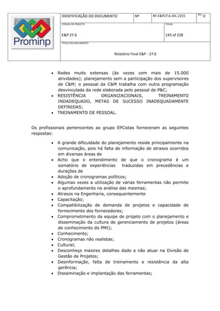 REV.
              IDENTIFICAÇÃO DO DOCUMENTO           Nº         RF-E&P27.6-DIC.2255          0
              CÓDIGO DO PROJETO:                                     FOLHA:



              E&P 27.6                                               143 of 228
              TÍTULO DO DOCUMENTO:



                                       Relatório Final E&P - 27.6



            Redes muito extensas (às vezes com mais de 15.000
             atividades); planejamento sem a participação dos supervisores
             de C&M; o pessoal da C&M trabalha com outra programação
             desvinculada da rede elaborada pelo pessoal de P&C;
            RESISTÊNCIA          ORGANIZACIONAIS,          TREINAMENTO
             INDADEQUADO, METAS DE SUCESSO INADEQUADAMENTE
             DEFINIDAS;
            TREINAMENTO DE PESSOAL.


Os profissionais pertencentes ao grupo EPCistas forneceram as seguintes
respostas:

            A grande dificuldade do planejamento reside principalmente na
             comunicação, pois há falta de informação de atrasos ocorridos
             em diversas áreas de
            Acho que o entendimento de que o cronograma é um
             somatório de experiências      traduzidas em precedências e
             durações de
            Adoção de cronogramas políticos;
            Algumas vezes a utilização de várias ferramentas não permite
             o aprofundamento na análise das mesmas;
            Atrasos na Engenharia, consequentemente
            Capacitação;
            Compatibilização de demanda de projetos e capacidade de
             fornecimento dos fornecedores;
            Comprometimento da equipe de projeto com o planejamento e
             disseminação da cultura de gerenciamento de projetos (áreas
             de conhecimento do PMI);
            Conhecimento;
            Cronogramas não realistas;
            Cultural;
            Desconheço maiores detalhes dado a não atuar na Divisão de
             Gestão de Projetos;
            Desinformação, falta de treinamento e resistência da alta
             gerência;
            Disseminação e implantação das ferramentas;
 