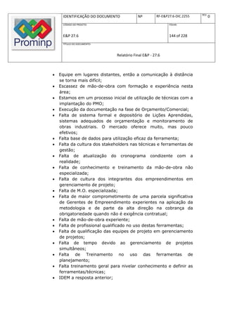 REV.
     IDENTIFICAÇÃO DO DOCUMENTO            Nº         RF-E&P27.6-DIC.2255          0
     CÓDIGO DO PROJETO:                                      FOLHA:



     E&P 27.6                                                144 of 228
     TÍTULO DO DOCUMENTO:



                               Relatório Final E&P - 27.6



   Equipe em lugares distantes, então a comunicação à distância
    se torna mais difícil;
   Escassez de mão-de-obra com formação e experiência nesta
    área;
   Estamos em um processo inicial de utilização de técnicas com a
    implantação do PMO;
   Execução da documentação na fase de Orçamento/Comercial;
   Falta de sistema formal e depositório de Lições Aprendidas,
    sistemas adequados de orçamentação e monitoramento de
    obras industriais. O mercado oferece muito, mas pouco
    efetivos;
   Falta base de dados para utilização eficaz da ferramenta;
   Falta da cultura dos stakeholders nas técnicas e ferramentas de
    gestão;
   Falta de atualização do cronograma condizente com a
    realidade;
   Falta de conhecimento e treinamento da mão-de-obra não
    especializada;
   Falta de cultura dos integrantes dos empreendimentos em
    gerenciamento de projeto;
   Falta de M.O. especializada;
   Falta de maior comprometimento de uma parcela significativa
    de Gerentes de Empreendimento experientes na aplicação da
    metodologia e de parte da alta direção na cobrança da
    obrigatoriedade quando não é exigência contratual;
   Falta de mão-de-obra experiente;
   Falta de profissional qualificado no uso destas ferramentas;
   Falta de qualificação das equipes de projeto em gerenciamento
    de projetos;
   Falta de tempo devido ao gerenciamento de projetos
    simultâneos;
   Falta de Treinamento no uso das ferramentas de
    planejamento;
   Falta treinamento geral para nivelar conhecimento e definir as
    ferramentas/técnicas;
   IDEM a resposta anterior;
 