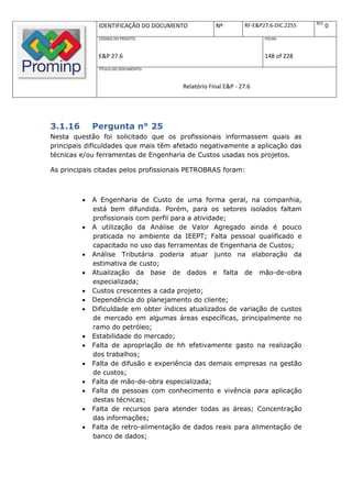 REV.
              IDENTIFICAÇÃO DO DOCUMENTO           Nº         RF-E&P27.6-DIC.2255          0
              CÓDIGO DO PROJETO:                                     FOLHA:



              E&P 27.6                                               148 of 228
              TÍTULO DO DOCUMENTO:



                                       Relatório Final E&P - 27.6




3.1.16       Pergunta n° 25
Nesta questão foi solicitado que os profissionais informassem quais as
principais dificuldades que mais têm afetado negativamente a aplicação das
técnicas e/ou ferramentas de Engenharia de Custos usadas nos projetos.

As principais citadas pelos profissionais PETROBRAS foram:



            A Engenharia de Custo de uma forma geral, na companhia,
             está bem difundida. Porém, para os setores isolados faltam
             profissionais com perfil para a atividade;
            A utilização da Análise de Valor Agregado ainda é pouco
             praticada no ambiente da IEEPT; Falta pessoal qualificado e
             capacitado no uso das ferramentas de Engenharia de Custos;
            Análise Tributária poderia atuar junto na elaboração da
             estimativa de custo;
            Atualização da base de dados e falta de mão-de-obra
             especializada;
            Custos crescentes a cada projeto;
            Dependência do planejamento do cliente;
            Dificuldade em obter índices atualizados de variação de custos
             de mercado em algumas áreas específicas, principalmente no
             ramo do petróleo;
            Estabilidade do mercado;
            Falta de apropriação de hh efetivamente gasto na realização
             dos trabalhos;
            Falta de difusão e experiência das demais empresas na gestão
             de custos;
            Falta de mão-de-obra especializada;
            Falta de pessoas com conhecimento e vivência para aplicação
             destas técnicas;
            Falta de recursos para atender todas as áreas; Concentração
             das informações;
            Falta de retro-alimentação de dados reais para alimentação de
             banco de dados;
 
