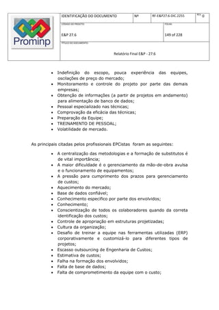 REV.
              IDENTIFICAÇÃO DO DOCUMENTO            Nº         RF-E&P27.6-DIC.2255          0
              CÓDIGO DO PROJETO:                                      FOLHA:



              E&P 27.6                                                149 of 228
              TÍTULO DO DOCUMENTO:



                                        Relatório Final E&P - 27.6



            Indefinição do escopo, pouca experiência das equipes,
             oscilações de preço do mercado;
            Monitoramento e controle do projeto por parte das demais
             empresas;
            Obtenção de informações (a partir de projetos em andamento)
             para alimentação de banco de dados;
            Pessoal especializado nas técnicas;
            Comprovação da eficácia das técnicas;
            Preparação da Equipe;
            TREINAMENTO DE PESSOAL;
            Volatilidade de mercado.


As principais citadas pelos profissionais EPCistas foram as seguintes:

            A centralização das metodologias e a formação de substitutos é
             de vital importância;
            A maior dificuldade é o gerenciamento da mão-de-obra avulsa
             e o funcionamento de equipamentos;
            A pressão para cumprimento dos prazos para gerenciamento
             de custos;
            Aquecimento do mercado;
            Base de dados confiável;
            Conhecimento especifico por parte dos envolvidos;
            Conhecimento;
            Conscientização de todos os colaboradores quando da correta
             identificação dos custos;
            Controle de apropriação em estruturas projetizadas;
            Cultura da organização;
            Desafio de treinar a equipe nas ferramentas utilizadas (ERP)
             corporativamente e customizá-lo para diferentes tipos de
             projetos;
            Escasso outsourcing de Engenharia de Custos;
            Estimativa de custos;
            Falha na formação dos envolvidos;
            Falta de base de dados;
            Falta de comprometimento da equipe com o custo;
 