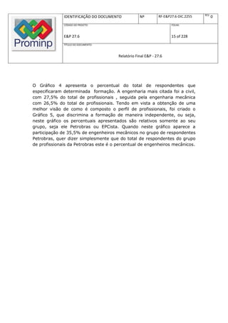 REV.
              IDENTIFICAÇÃO DO DOCUMENTO           Nº         RF-E&P27.6-DIC.2255          0
              CÓDIGO DO PROJETO:                                     FOLHA:



              E&P 27.6                                               15 of 228
              TÍTULO DO DOCUMENTO:



                                       Relatório Final E&P - 27.6




O Gráfico 4 apresenta o percentual do total de respondentes que
especificaram determinada formação. A engenharia mais citada foi a civil,
com 27,5% do total de profissionais , seguida pela engenharia mecânica
com 26,5% do total de profissionais. Tendo em vista a obtenção de uma
melhor visão de como é composto o perfil de profissionais, foi criado o
Gráfico 5, que discrimina a formação de maneira independente, ou seja,
neste gráfico os percentuais apresentados são relativos somente ao seu
grupo, seja ele Petrobras ou EPCista. Quando neste gráfico aparece a
participação de 35,5% de engenheiros mecânicos no grupo de respondentes
Petrobras, quer dizer simplesmente que do total de respondentes do grupo
de profissionais da Petrobras este é o percentual de engenheiros mecânicos.
 