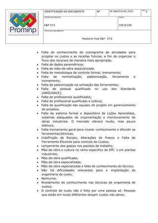 REV.
     IDENTIFICAÇÃO DO DOCUMENTO            Nº         RF-E&P27.6-DIC.2255          0
     CÓDIGO DO PROJETO:                                      FOLHA:



     E&P 27.6                                                150 of 228
     TÍTULO DO DOCUMENTO:



                               Relatório Final E&P - 27.6



   Falta de conhecimento do cronograma de atividades para
    projetar os custos e as receitas futuras, a fim de organizar o
    fluxo dos recursos de maneira mais apropriada;
   Falta de dados paramétricos;
   Falta de mão-de-obra especializada;
   Falta de metodologia de controle formal, treinamento;
   Falta    de    normalização,     padronização,  ferramenta    e
    treinamento;
   Falta de padronização na utilização das ferramentas;
   Falta de pessoal qualificado no uso dos Standards
    (ANSI/AACE);
   Falta de profissionais qualificados;
   Falta de profissional qualificado e cultura;
   Falta de qualificação das equipes de projeto em gerenciamento
    de projetos;
   Falta de sistema formal e depositório de Lições Aprendidas,
    sistemas adequados de orçamentação e monitoramento de
    obras industriais. O mercado oferece muito, mas pouco
    efetivos;
   Falta treinamento geral para nivelar conhecimento e difundir as
    ferramentas/técnicas;
   Indefinição de Escopo, Alterações de Prazos e Falta de
    Ferramenta Eficiente para controle de Custos;
   Lançamento dos gastos nos pacotes de trabalho;
   Mão-de-obra e cultura no ramo especifico de EPC´s em plantas
    industriais;
   Mão-de-obra qualificada;
   Mão-de-obra especializada;
   Mão-de-obra especializada e falta de conhecimento do técnico;
   Não há dificuldades relevantes para a implantação de
    engenharia de custo;
   Nenhuma;
   Nivelamento do conhecimento nas técnicas de engenharia de
    custos;
   O controle de custo não é feito por uma pessoa só. Pessoas
    que estão em locais diferentes lançam custos nas obras;
 