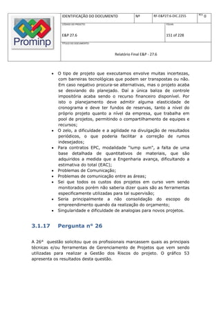 REV.
              IDENTIFICAÇÃO DO DOCUMENTO            Nº         RF-E&P27.6-DIC.2255          0
              CÓDIGO DO PROJETO:                                      FOLHA:



              E&P 27.6                                                151 of 228
              TÍTULO DO DOCUMENTO:



                                        Relatório Final E&P - 27.6



            O tipo de projeto que executamos envolve muitas incertezas,
             com barreiras tecnológicas que podem ser transpostas ou não.
             Em caso negativo procura-se alternativas, mas o projeto acaba
             se desviando do planejado. Daí a única baliza de controle
             impositória acaba sendo o recurso financeiro disponível. Por
             isto o planejamento deve admitir alguma elasticidade de
             cronograma e deve ter fundos de reservas, tanto a nível do
             próprio projeto quanto a nível da empresa, que trabalha em
             pool de projetos, permitindo o compartilhamento de equipes e
             recursos;
            O zelo, a dificuldade e a agilidade na divulgação de resultados
             periódicos, o que poderia facilitar a correção de rumos
             indesejados;
            Para contratos EPC, modalidade “lump sum", a falta de uma
             base detalhada de quantitativos de materiais, que são
             adquiridos a medida que a Engenharia avança, dificultando a
             estimativa do total (EAC);
            Problemas de Comunicação;
            Problemas de comunicação entre as áreas;
            Sei que todos os custos dos projetos em curso vem sendo
             monitorados porém não saberia dizer quais são as ferramentas
             especificamente utilizadas para tal supervisão;
            Seria principalmente a não consolidação do escopo do
             empreendimento quando da realização do orçamento;
            Singularidade e dificuldade de analogias para novos projetos.


3.1.17       Pergunta n° 26

A 26° questão solicitou que os profissionais marcassem quais as principais
técnicas e/ou ferramentas de Gerenciamento de Projetos que vem sendo
utilizadas para realizar a Gestão dos Riscos do projeto. O gráfico 53
apresenta os resultados desta questão.
 