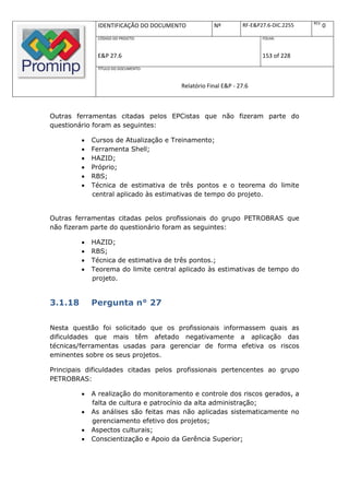 REV.
              IDENTIFICAÇÃO DO DOCUMENTO           Nº         RF-E&P27.6-DIC.2255          0
              CÓDIGO DO PROJETO:                                     FOLHA:



              E&P 27.6                                               153 of 228
              TÍTULO DO DOCUMENTO:



                                       Relatório Final E&P - 27.6



Outras ferramentas citadas pelos EPCistas que não fizeram parte do
questionário foram as seguintes:

            Cursos de Atualização e Treinamento;
            Ferramenta Shell;
            HAZID;
            Próprio;
            RBS;
            Técnica de estimativa de três pontos e o teorema do limite
             central aplicado às estimativas de tempo do projeto.


Outras ferramentas citadas pelos profissionais do grupo PETROBRAS que
não fizeram parte do questionário foram as seguintes:

            HAZID;
            RBS;
            Técnica de estimativa de três pontos.;
            Teorema do limite central aplicado às estimativas de tempo do
             projeto.


3.1.18       Pergunta n° 27

Nesta questão foi solicitado que os profissionais informassem quais as
dificuldades que mais têm afetado negativamente a aplicação das
técnicas/ferramentas usadas para gerenciar de forma efetiva os riscos
eminentes sobre os seus projetos.

Principais dificuldades citadas pelos profissionais pertencentes ao grupo
PETROBRAS:

            A realização do monitoramento e controle dos riscos gerados, a
             falta de cultura e patrocínio da alta administração;
            As análises são feitas mas não aplicadas sistematicamente no
             gerenciamento efetivo dos projetos;
            Aspectos culturais;
            Conscientização e Apoio da Gerência Superior;
 
