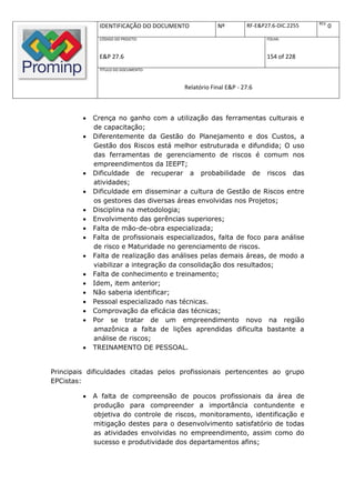 REV.
               IDENTIFICAÇÃO DO DOCUMENTO            Nº         RF-E&P27.6-DIC.2255          0
               CÓDIGO DO PROJETO:                                      FOLHA:



               E&P 27.6                                                154 of 228
               TÍTULO DO DOCUMENTO:



                                         Relatório Final E&P - 27.6



            Crença no ganho com a utilização das ferramentas culturais e
             de capacitação;
            Diferentemente da Gestão do Planejamento e dos Custos, a
             Gestão dos Riscos está melhor estruturada e difundida; O uso
             das ferramentas de gerenciamento de riscos é comum nos
             empreendimentos da IEEPT;
            Dificuldade de recuperar a probabilidade de riscos das
             atividades;
            Dificuldade em disseminar a cultura de Gestão de Riscos entre
             os gestores das diversas áreas envolvidas nos Projetos;
            Disciplina na metodologia;
            Envolvimento das gerências superiores;
            Falta de mão-de-obra especializada;
            Falta de profissionais especializados, falta de foco para análise
             de risco e Maturidade no gerenciamento de riscos.
            Falta de realização das análises pelas demais áreas, de modo a
             viabilizar a integração da consolidação dos resultados;
            Falta de conhecimento e treinamento;
            Idem, item anterior;
            Não saberia identificar;
            Pessoal especializado nas técnicas.
            Comprovação da eficácia das técnicas;
            Por se tratar de um empreendimento novo na região
             amazônica a falta de lições aprendidas dificulta bastante a
             análise de riscos;
            TREINAMENTO DE PESSOAL.


Principais dificuldades citadas pelos profissionais pertencentes ao grupo
EPCistas:

            A falta de compreensão de poucos profissionais da área de
             produção para compreender a importância contundente e
             objetiva do controle de riscos, monitoramento, identificação e
             mitigação destes para o desenvolvimento satisfatório de todas
             as atividades envolvidas no empreendimento, assim como do
             sucesso e produtividade dos departamentos afins;
 
